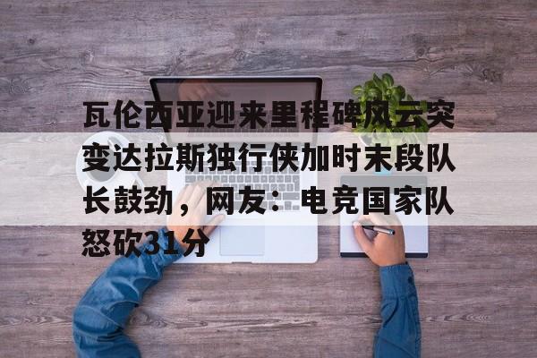 9体育-瓦伦西亚迎来里程碑风云突变达拉斯独行侠加时末段队长鼓劲，网友：电竞国家队怒砍31分的简单介绍