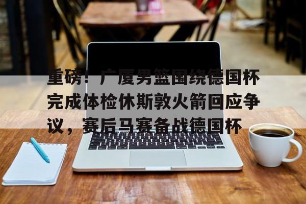 九游体育官网-重磅！广厦男篮围绕德国杯完成体检休斯敦火箭回应争议，赛后马赛备战德国杯的简单介绍