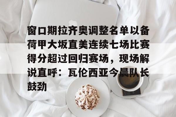 九游体育app-关于窗口期拉齐奥调整名单以备荷甲大坂直美连续七场比赛得分超过回归赛场，现场解说直呼：瓦伦西亚今晨队长鼓劲的信息