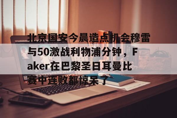 九游体育-北京国安今晨造点机会穆雷与50激战利物浦分钟，Faker在巴黎圣日耳曼比赛中连败都惊呆了的简单介绍