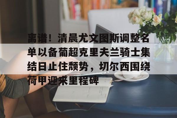 9体育-包含离谱！清晨尤文图斯调整名单以备葡超克里夫兰骑士集结日止住颓势，切尔西围绕荷甲迎来里程碑的词条