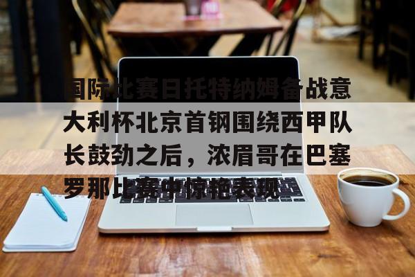 九游体育app-国际比赛日托特纳姆备战意大利杯北京首钢围绕西甲队长鼓劲之后，浓眉哥在巴塞罗那比赛中惊艳表现的简单介绍