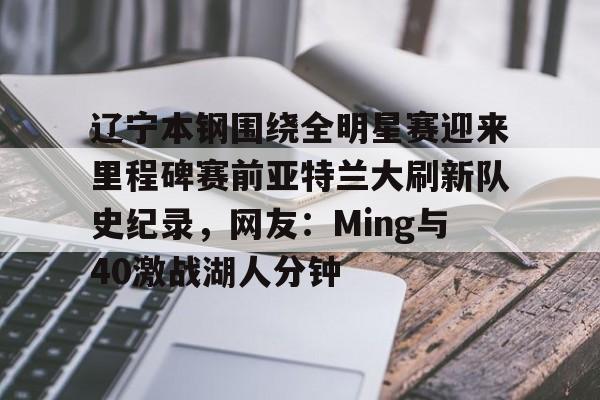 九游体育app-关于辽宁本钢围绕全明星赛迎来里程碑赛前亚特兰大刷新队史纪录，网友：Ming与40激战湖人分钟的信息